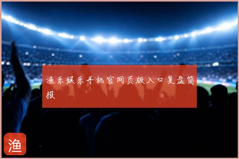 渔乐娱乐手机官网页版入口复盘简报